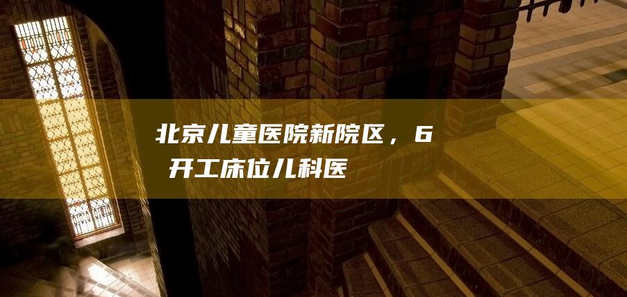 北京儿童医院新院区，6月开工！|床位|儿科医院|医疗中心|医务人员