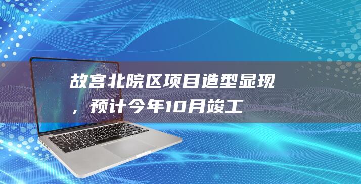 故宫北院区项目造型显现，预计今年10月竣工|博物馆|故宫博物院