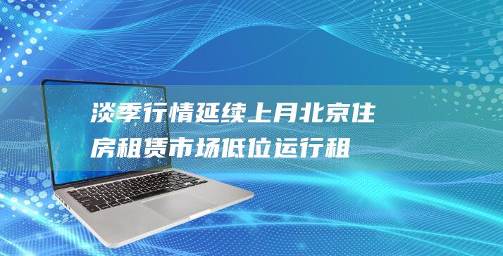 淡季行情延续上月北京住房租赁市场低位运行|租金|房源|出租|租房|北京市|房地产市场