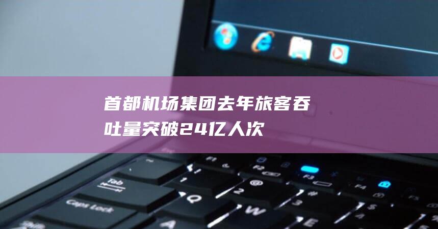 首都机场集团去年旅客吞吐量突破2.4亿人次|旅客量|长春机场|哈尔滨机场