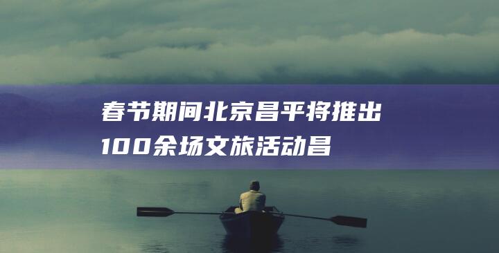 春节期间北京昌平将推出100余场文旅活动|昌平区|北京市|文化旅游|自然风光