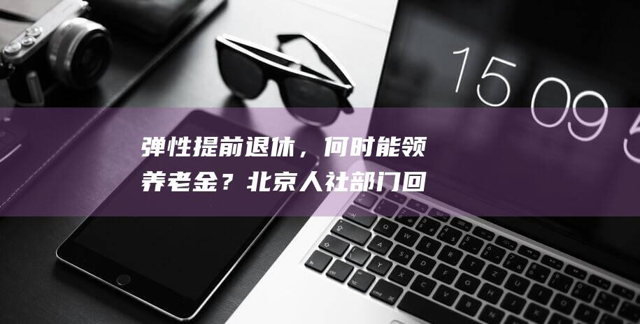 弹性提前退休，何时能领养老金？北京人社部门回应|社保|延退|退休金|北京市|社会保险|法定退休年龄|弹性退休制度