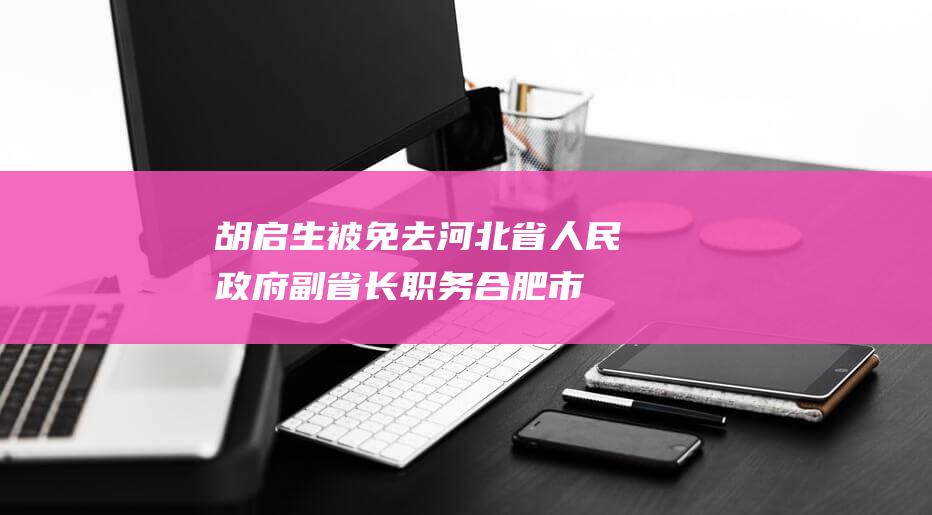 胡启生被免去河北省人民政府副省长职务|合肥市委|铜陵市委|安徽省委常委