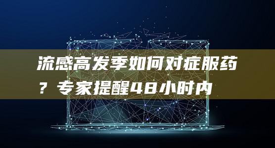 流感高发季如何对症服药？专家提醒：48小时内吃药最佳|病毒|奥司|呼吸道|甲流|传染性