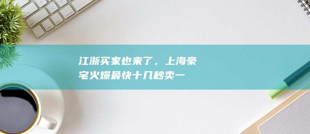 江浙买家也来了，上海豪宅火爆！最快十几秒卖一套，“全款比例不小”，去年3000万元+的房子每天能卖7套|套均|壹号院|上海市|保利地产