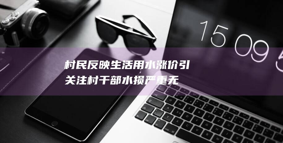 村民反映生活用水涨价引关注村干部：水损严重无法支付运行成本，将与水厂协商安直供管道|水管员