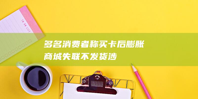 多名消费者称买卡后“膨胀商城”失联不发货：涉百万元，已报案|京东|淘宝|客服|小红书|无门槛优惠券