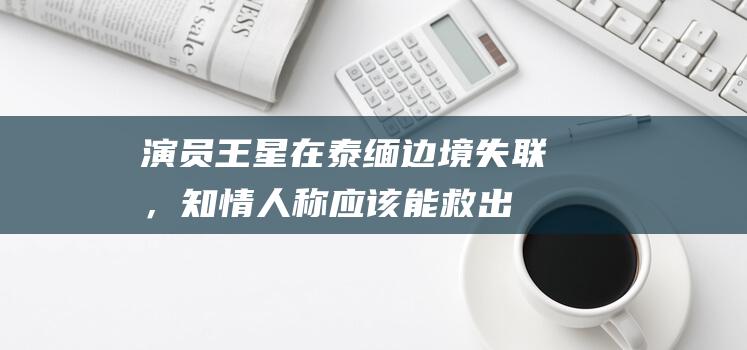 演员王星在泰缅边境失联，知情人称“应该能救出来”，多名演员分享类似遭遇|领事馆|潇湘晨报|曼谷