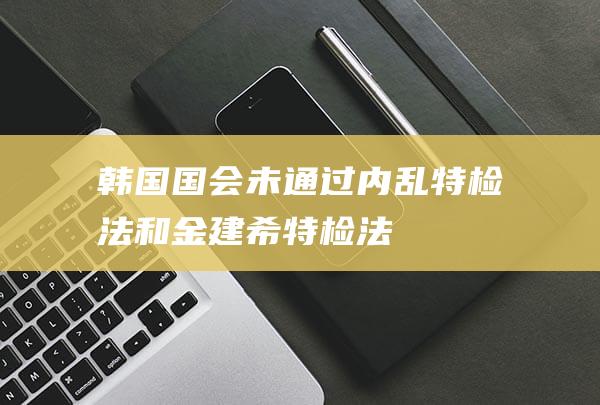 韩国国会未通过“内乱特检法”和“金建希特检法”|总统