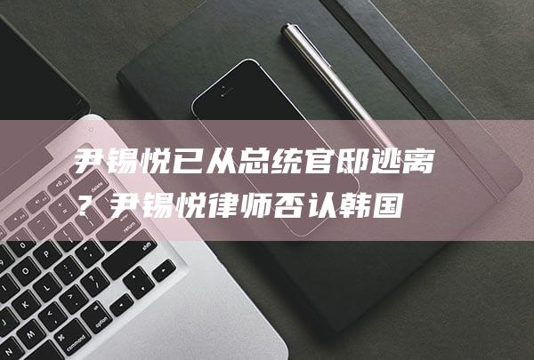 尹锡悦已从总统官邸逃离？尹锡悦律师否认|韩国