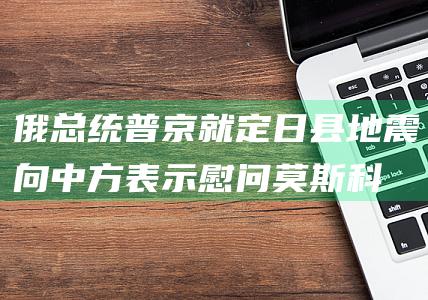 俄总统普京就定日县地震向中方表示慰问|莫斯科