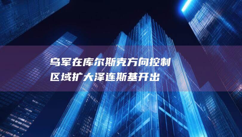 乌军在库尔斯克方向控制区域扩大！泽连斯基开出停火条件，还称很想参加特朗普就职典礼|俄军|乌克兰|唐纳·川普|唐纳德·特朗普