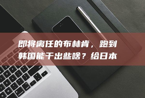 即将离任的布林肯，跑到韩国能干出些啥？给日本外相岩屋毅打前站吗？|拜登|韩美