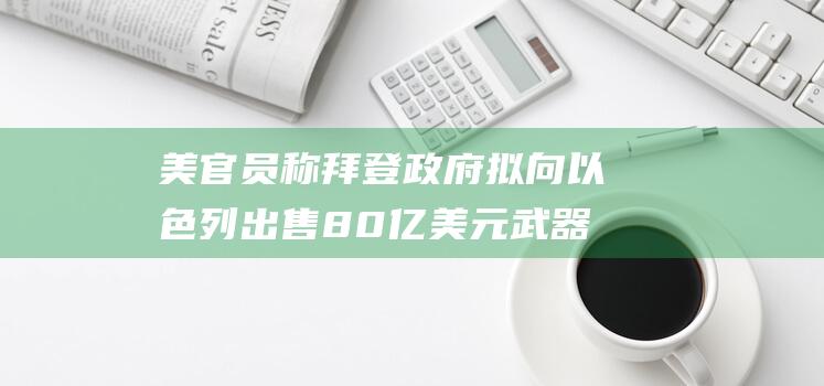 美官员称拜登政府拟向以色列出售80亿美元武器|导弹|乔·拜登