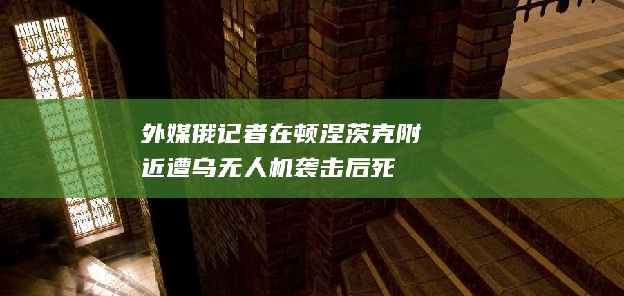 外媒：俄记者在顿涅茨克附近遭乌无人机袭击后死亡，俄外交部谴责|乌军|乌方|俄罗斯外交部