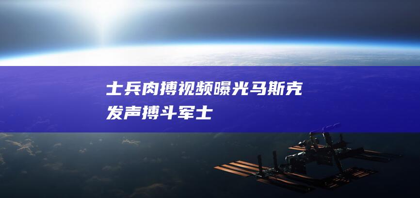 “士兵肉搏”视频曝光！马斯克发声|搏斗|军士兵|俄军三防部队司令