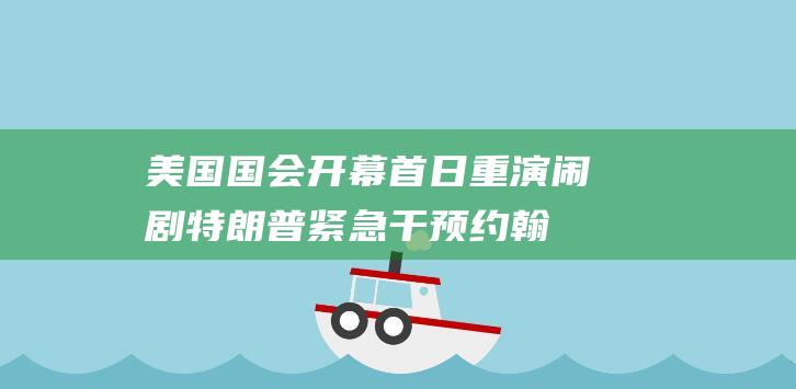 美国国会开幕首日重演闹剧：特朗普紧急干预约翰逊艰难连任议长|共和党|众议员|唐纳·川普|林登·约翰逊|美国大选结果|唐纳德·特朗普