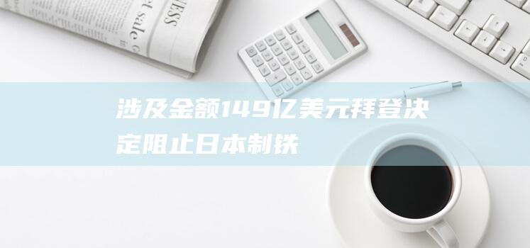 涉及金额149亿美元！拜登决定：阻止日本制铁公司收购美国钢铁公司！日本制铁：决定起诉美国政府|乔·拜登|美国经济|唐纳德·特朗普