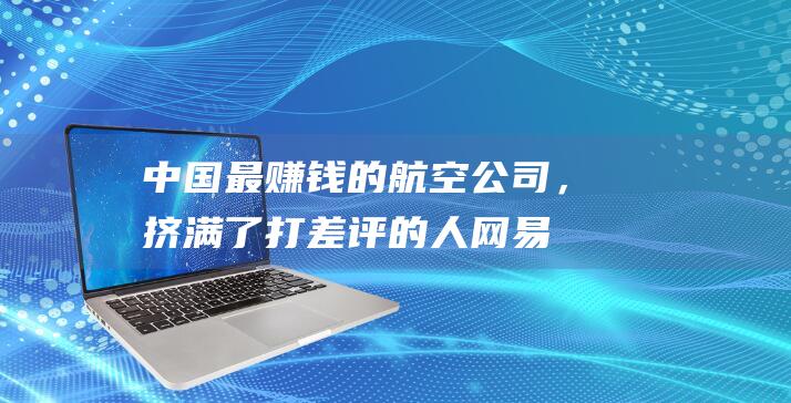 中国最赚钱的航空公司，挤满了打差评的人_网易数读