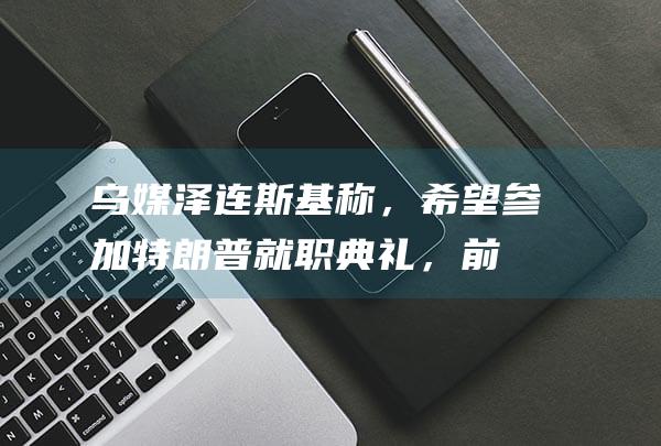 乌媒：泽连斯基称，希望参加特朗普就职典礼，前提是收到邀请|拜登|白宫|唐纳·川普|唐纳德·特朗普