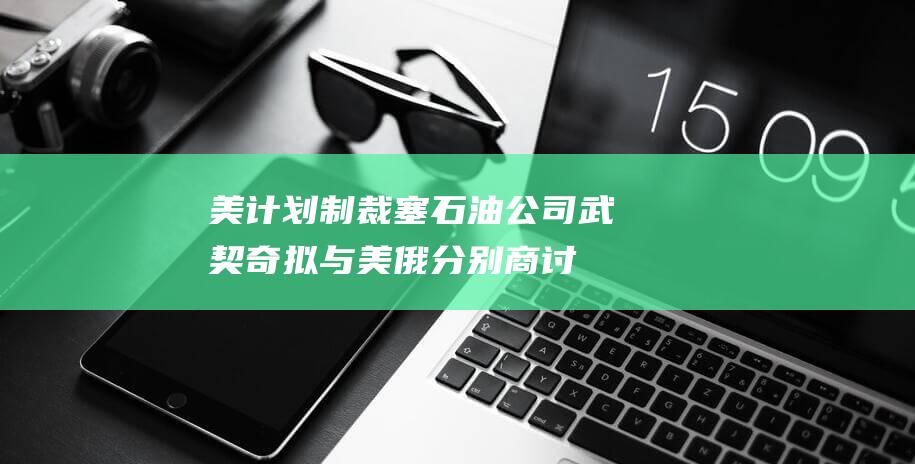 美计划制裁塞石油公司武契奇拟与美俄分别商讨|俄罗斯|亚历山大·武契奇