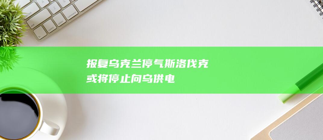 报复乌克兰“停气”斯洛伐克或将停止向乌供电|美国|菲佐|俄罗斯天然气|欧洲输送天然气