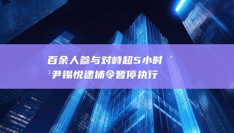 百余人参与对峙超5小时对尹锡悦逮捕令暂停执行5个关键词直击全程|总统府