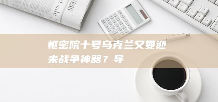 枢密院十号：乌克兰又要迎来“战争神器”？|导弹|俄罗斯|新型战机|f-16战斗机