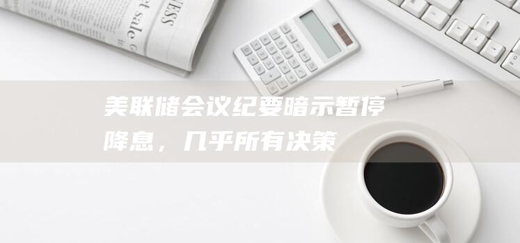 美联储会议纪要暗示暂停降息，“几乎所有”决策者认为特朗普政策可能推升通胀|货币政策|唐纳·川普|美联储官员