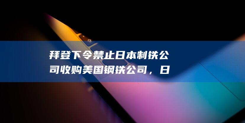 拜登下令禁止日本制铁公司收购美国钢铁公司，日本三大经济团体表示不满|布林肯|乔·拜登|日本首相石破茂