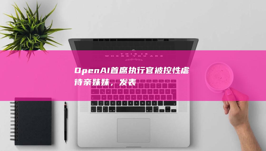 OpenAI首席执行官被控性虐待亲妹妹，发表联合声明称“完全不属实”|萨姆|周扬|openai