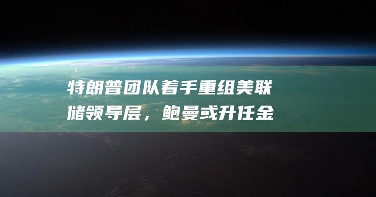 特朗普团队着手重组美联储领导层，鲍曼或升任金融监管副主席，鲍威尔接班人名单调整|沃勒|唐纳·川普|美联储官员|唐纳德·特朗普|刘易斯·鲍威尔