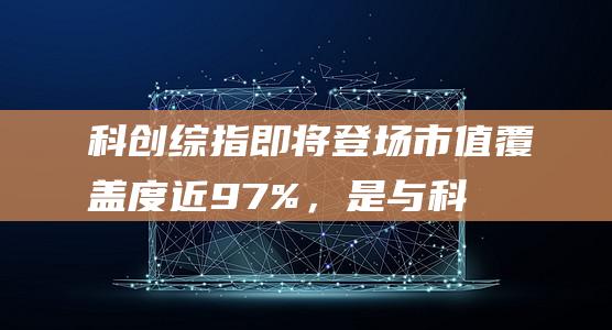 科创综指即将登场！市值覆盖度近97%，是与科创50互补的全新指数|上证|科创板|最新市盈率