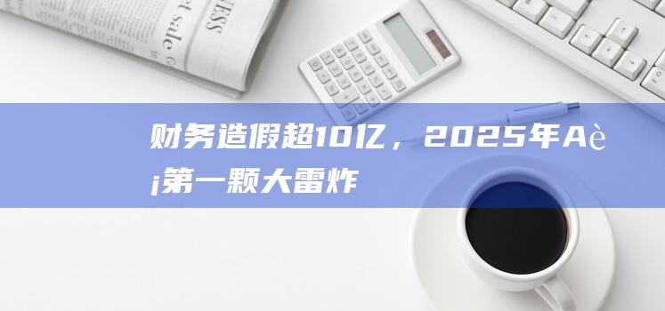 财务造假超10亿，2025年A股第一颗大雷炸了|股价|a股|独立财务顾问