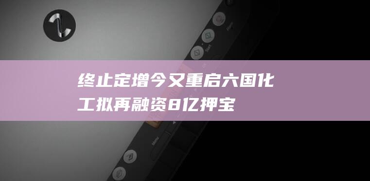 终止定增今又重启六国化工拟再融资8亿“押宝”电池级磷酸|募投|磷酸铁|万华化学|上市公司|知名企业