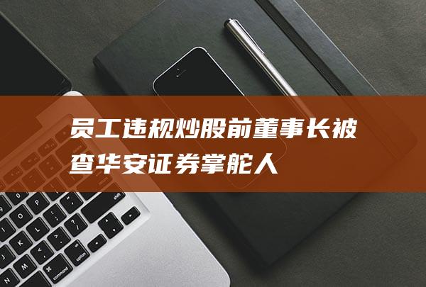 员工违规炒股、前董事长被查！华安证券掌舵人“整风”在即？|南京证券|投行业务