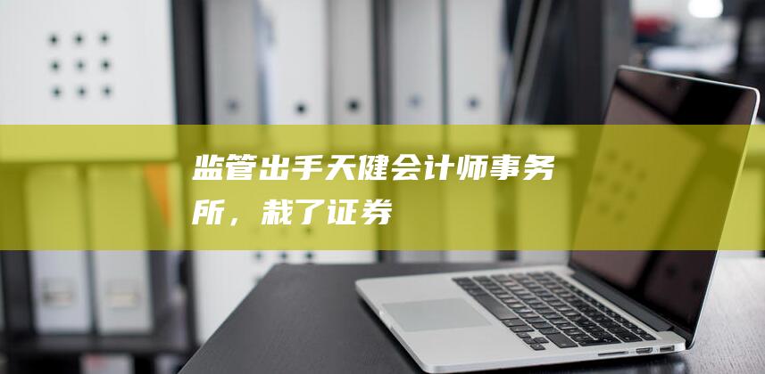 监管出手！天健会计师事务所，“栽了”！|证券法|审计报告|注册会计师