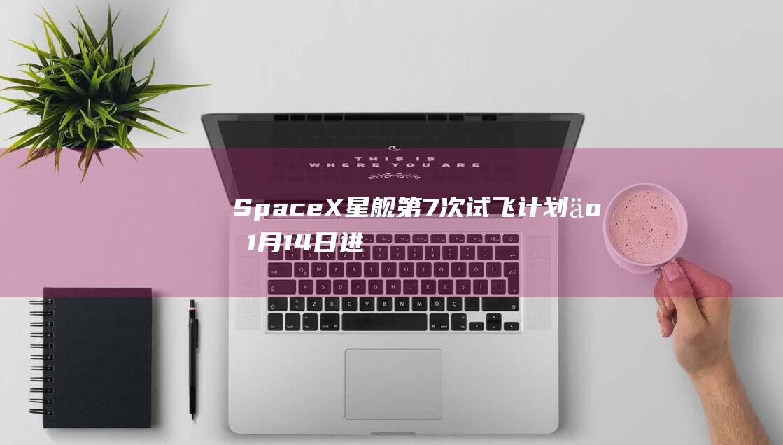 SpaceX星舰第7次试飞计划于1月14日进行，发射10颗模拟卫星|太空|亚轨道|spacex|卫星互联网业务