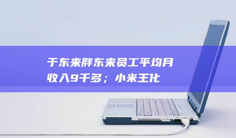 于东来：胖东来员工平均月收入9千多；小米王化回应员工冒用高管身份丨大公司动态|特朗普|黄仁勋|小米集团|知名企业|埃隆_马斯克|王化(蜀汉)|马克·扎克伯格