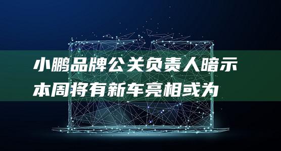 小鹏品牌公关负责人暗示本周将有新车亮相：或为小鹏G7|轿跑|谍照|小鹏汽车|suv车型