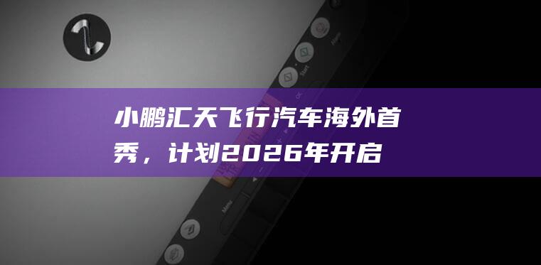 小鹏汇天飞行汽车海外首秀，计划2026年开启交付|展览会|电子产品