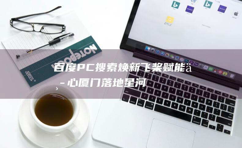 百度：PC搜索焕新飞桨赋能中心厦门落地|星河|王小伟|厦门市|pc搜索|智能助手|知名企业