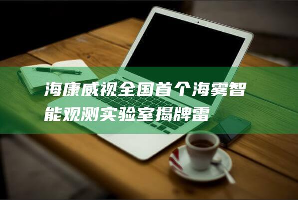 海康威视：全国首个海雾智能观测实验室揭牌|雷达|单光子|知名企业|智能观测实验室