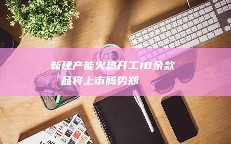 新建产能火热开工10余款新品将上市|腾势|郑州|比亚迪汽车|新能源汽车