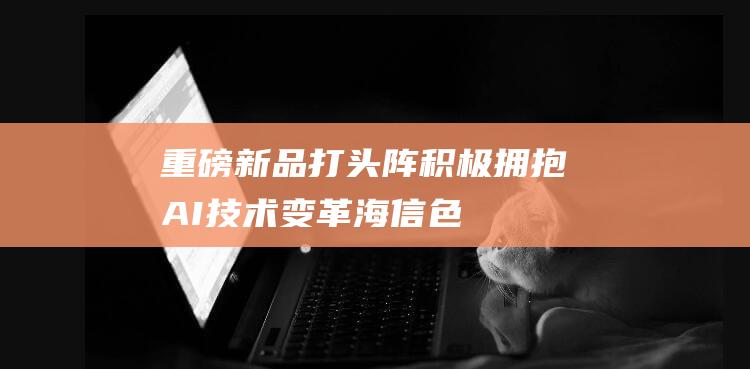 重磅新品打头阵积极拥抱AI技术变革|海信|色域|超解像