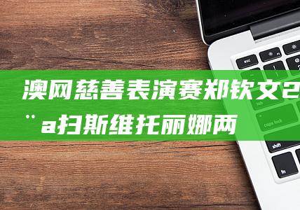 澳网慈善表演赛：郑钦文2-0横扫斯维托丽娜两盘6-2轻松胜出|巴黎奥运会|中国羽毛球公开赛|诺瓦克·德约科维奇|伊莉娜·斯维托莉娜