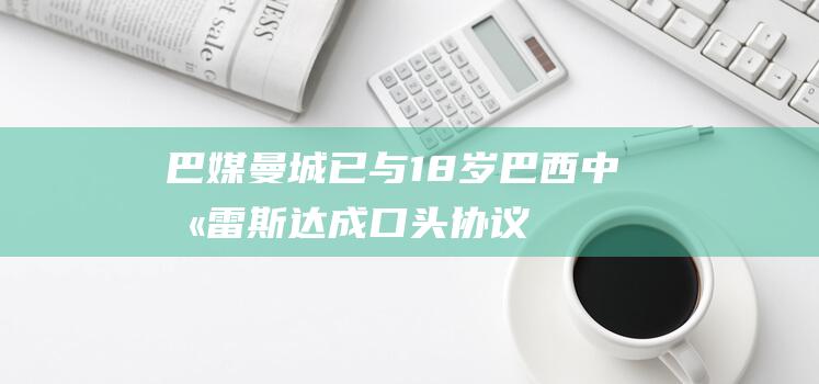 巴媒：曼城已与18岁巴西中卫雷斯达成口头协议，准备正式报价|欧元|布莱顿|帕尔梅拉斯|环球足球奖|巴黎圣日耳曼|艾卡迪斯·雷斯