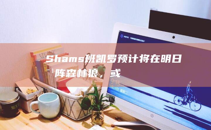 Shams：班凯罗预计将在明日对阵森林狼，或后天雄鹿的比赛中复出|雄鹿队|奥兰多魔术|三分命中率|保罗·班凯罗|明尼苏达森林狼队