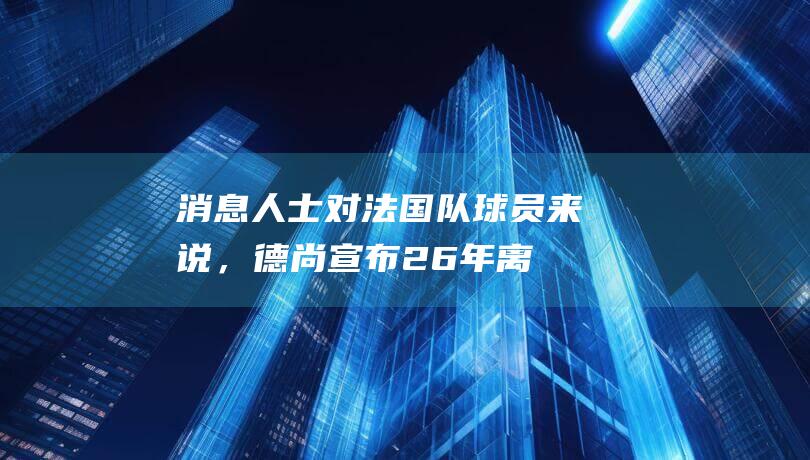 消息人士：对法国队球员来说，德尚宣布26年离任什么也没改变|世界杯|克罗地亚|迪迪埃·德尚