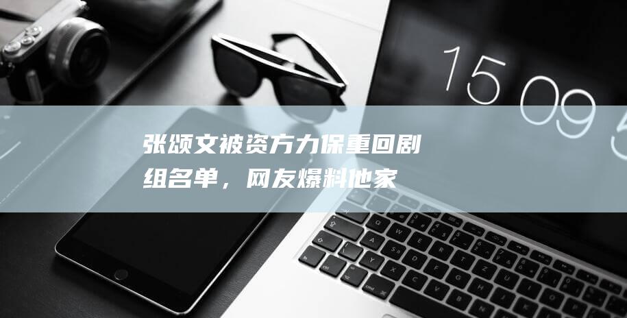 张颂文被资方力保！重回剧组名单，网友爆料他家暴骚扰现任都知情|演员|姜尘|张思麟|百亿影帝